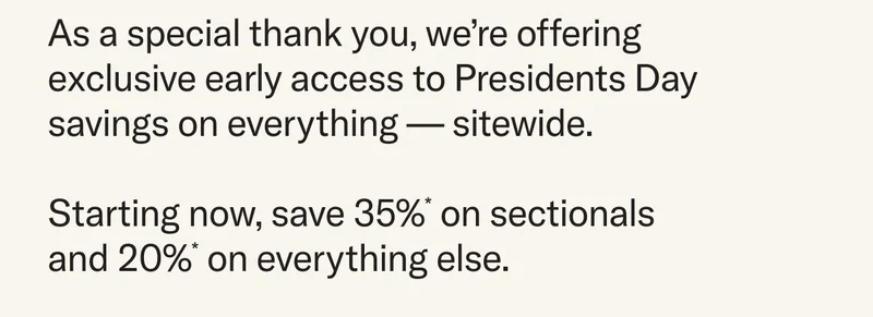 As a special thank you, we’re offering exclusive early access to Presidents Day savings on everything — sitewide. Starting now, save 35%* on sectionals and 20%* on everything else.