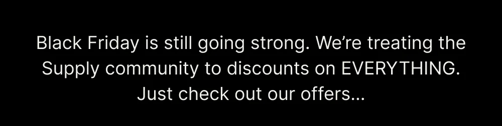 Black Friday is still going strong. We’re treating the Supply community to discounts on EVERYTHING. Just check out our offers… You can be next. Experience an unmatched shave. Shop These Trimmer Deals