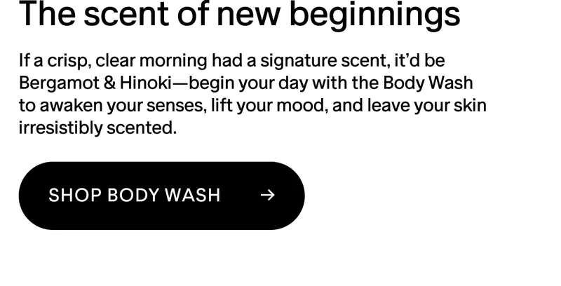 The scent of new beginnings. If a crisp, clear morning had a signature scent, it’d be Bergamot & Hinoki—begin your day with the Body Wash to awaken your senses, lift your mood, and leave your skin irresistibly scented.