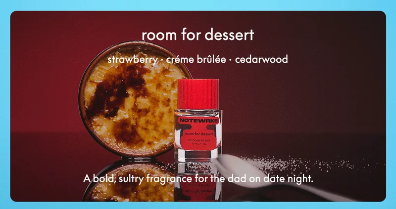 room for dessert STRAWBERRY • CRÈME BRÛLÉE • CEDARWOOD A bold, sultry fragrance for the dad on date night.