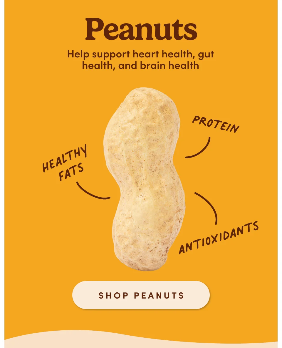 Peanut: Helps support heart health, gut health, and brain health. Shop Peanuts.