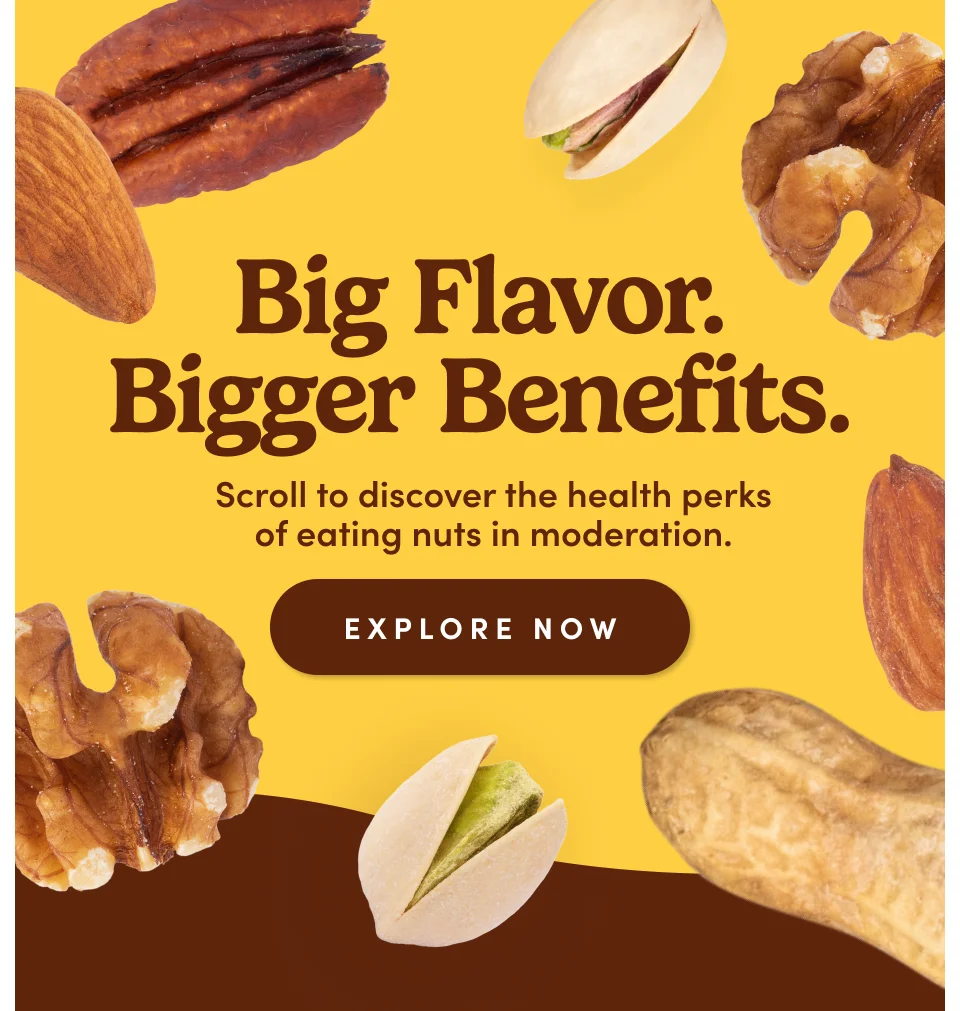 Big Flavor. Bigger Benefits. Scroll to discover the health perks of eating nuts in moderation. Explore Now