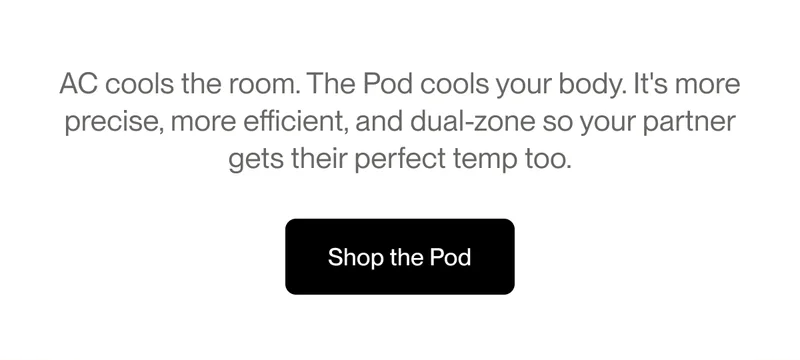 AC cools the room. The Pod cools your body. It's more precise, more efficient, and dual-zone so your partner gets their perfect temp too.