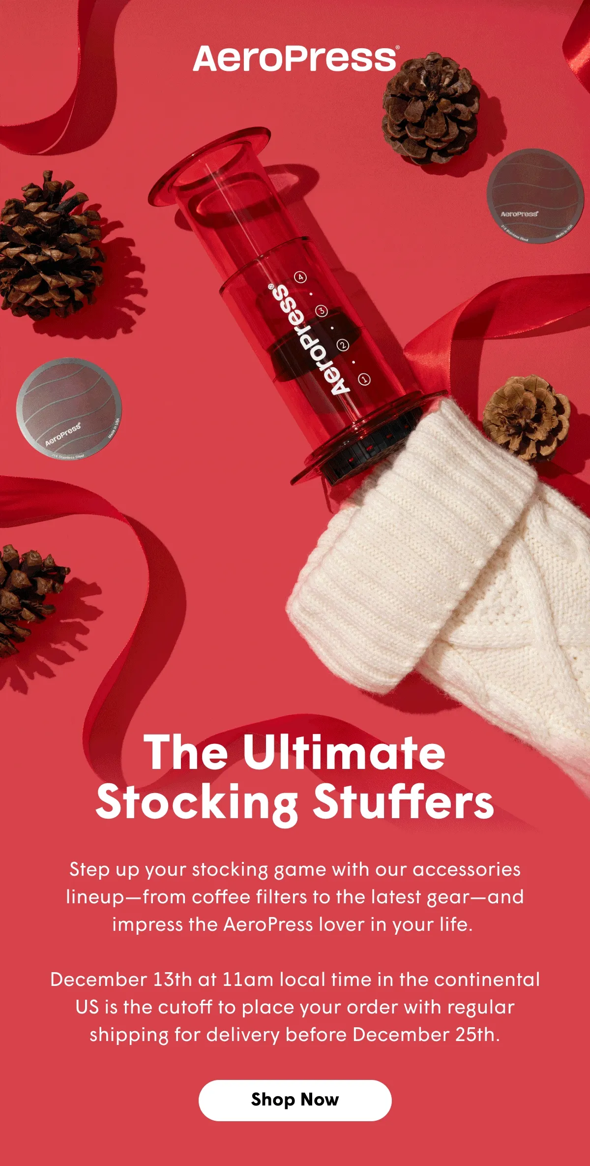 The Ultimate Stocking Stuffers Step up your stocking game with our accessories lineup—from coffee filters to the latest gear—and impress the AeroPress lover in your life.   December 13th at 11am local time in the continental US is the cutoff to place your order with regular shipping for delivery before December 25th. [SHOP NOW]