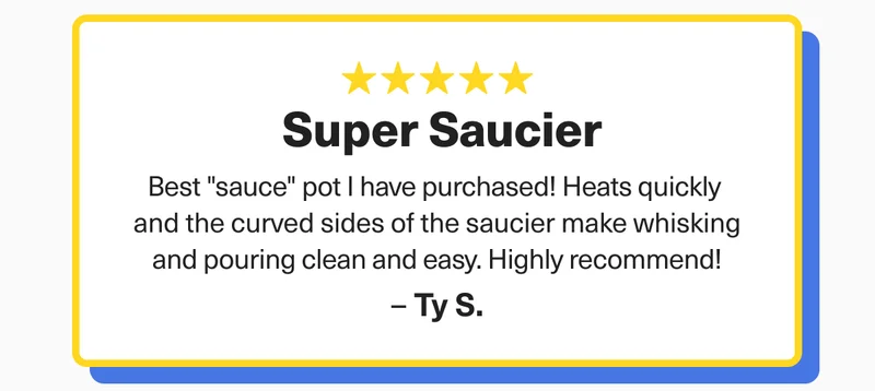 "Super Saucier." " Best sauce pot I have ever purchased! Heats quickly and the curved sides of the saucier make whisking and pouring clean and easy" - TY S.