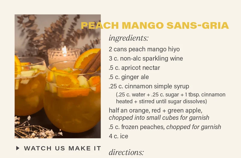 PEACH MANGO SANS-GRIA: ingredients - 2 cans peach mango hiyo; 3 c. non-alc sparkling wine; .5 c. apricot nectar; .5 c. ginger ale; .25 c. cinnamon simple syrup (.25 c. water + .25 c. sugar + 1 tbsp. cinnamon heated and stirred until sugar dissolves); half an orange, red apple, and green apple, chopped into small cubes for garnish; .5 c. frozen peaches, chopped for garnish; 4 c. ice. [WATCH US MAKE IT]