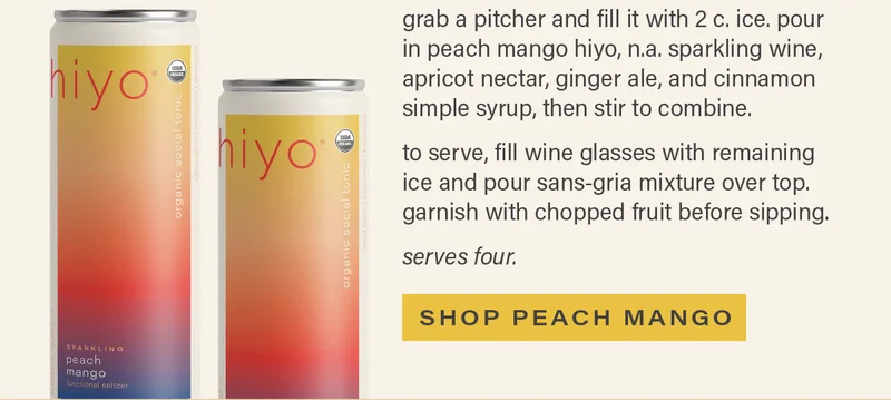 directions - grab a pitcher and fill it with 2 c. ice. pour in peach mango hiyo, n.a. sparkling wine, apricot nectar, ginger ale, and cinnamon simple syrup, then stir to combine. to serve, fill wine glasses with remaining ice and pour sans-gria mixture overtop. garnish with chopped fruit before sipping. serves four. [SHOP PEACH MANGO]