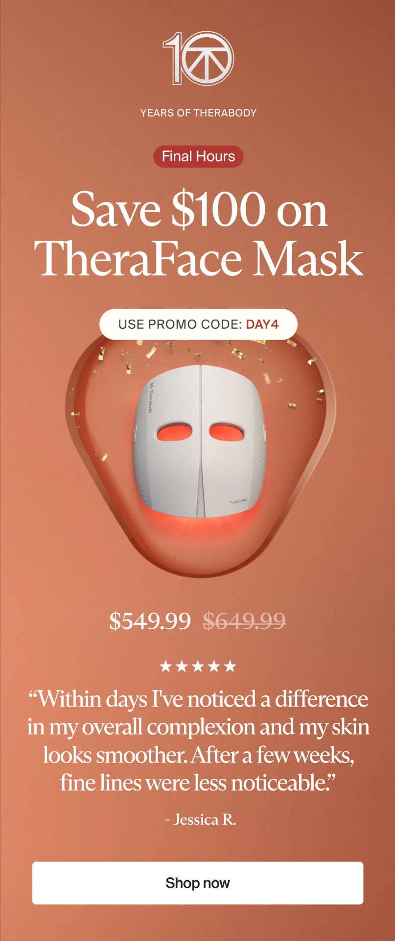 10 | Years of Therabody | Final Hours | Save $100 on TheraFace Mask | Use promo code: discount code | $549.99 | “Within days I've noticed a difference in my overall complexion and my skin looks smoother. After a few weeks, fine lines were less noticeable.” | - Jessica R. | Shop now
