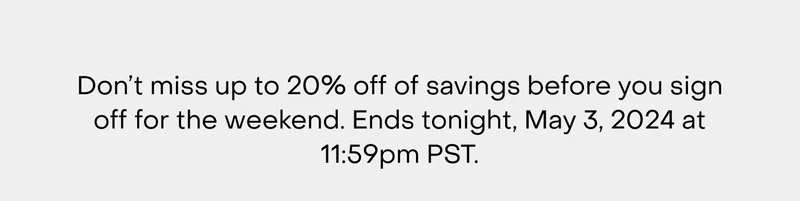 Don’t miss up to 20% off of savings before you sign off for the weekend. Ends tonight, May 3, 2024 at 11:59pm PST.