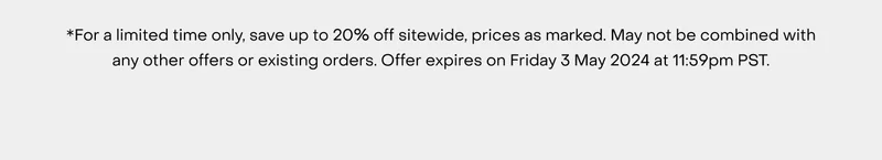 *For a limited time only, save up to 20% off sitewide, prices as marked. May not be combined with any other offers or existing orders. Offer expires on Friday 3 May 2024 at 11:59pm PST.