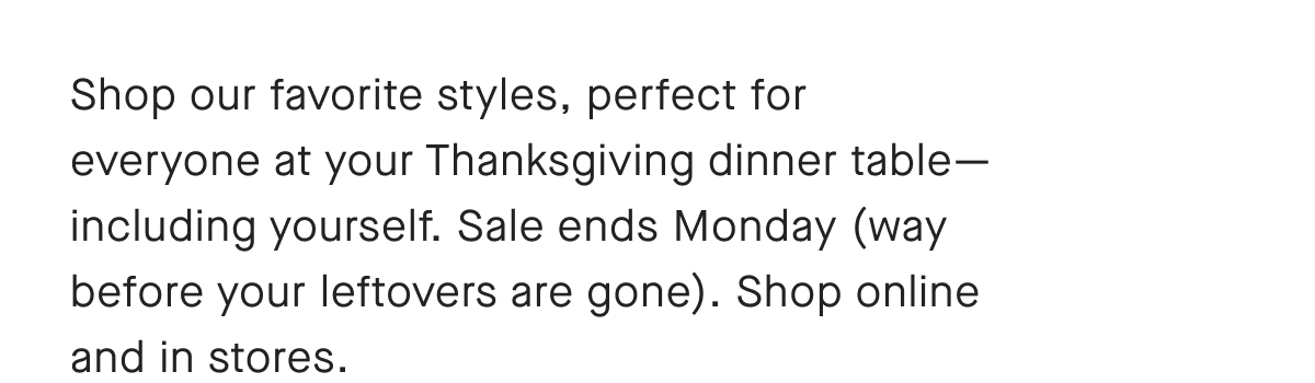 Shop our favorite styles, perfect for everyone at your Thanksgiving dinner table-including yourself. Sale ends Monday (way before your leftovers are gone). Shop online and in stores.