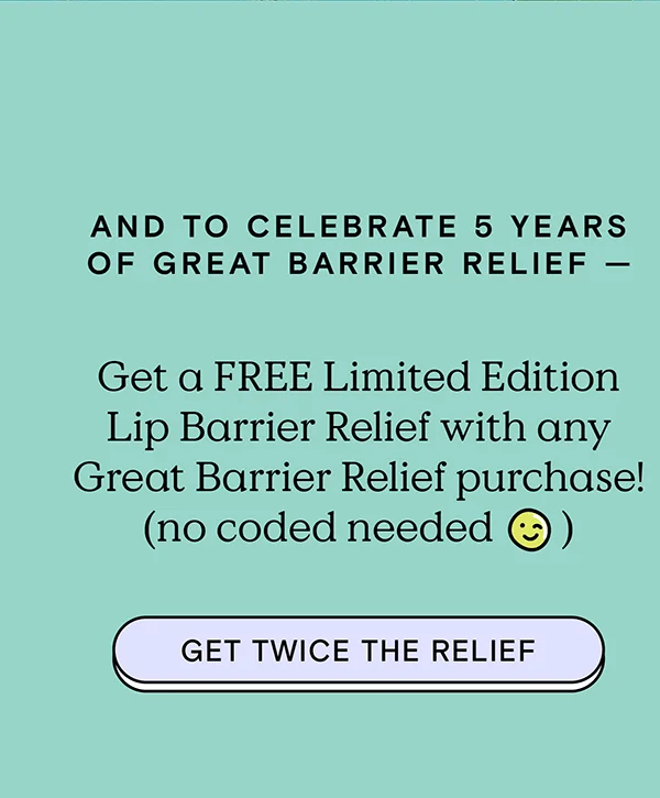 And to celebrate 5 years of Great Barrier Relief — Get a FREE Limited Edition Lip Barrier Relief with any Great Barrier Relief purchase (no code needed). GET TWICE THE RELIEF!
