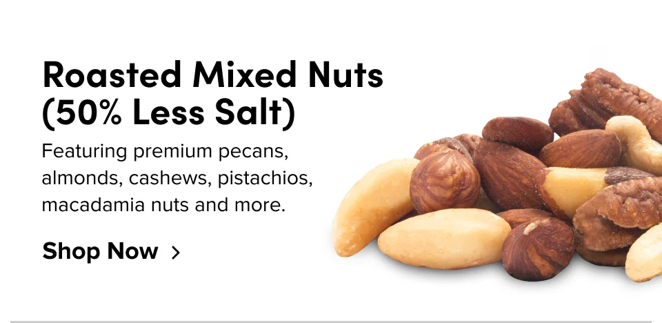 Roasted Mixed Nuts (50% Less Salt) Featuring premium pecans, almonds, cashews, pistachios, macadamia nuts and more. Shop Now