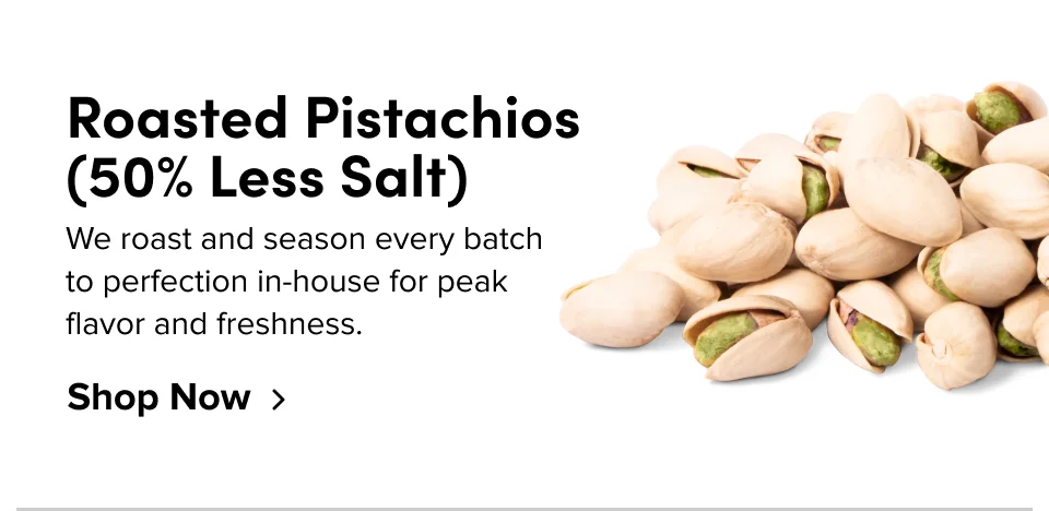 Roasted Pistachios (50% Less Salt) We roast and season every batch to perfection in-house for peak flavor and freshness. Shop Now