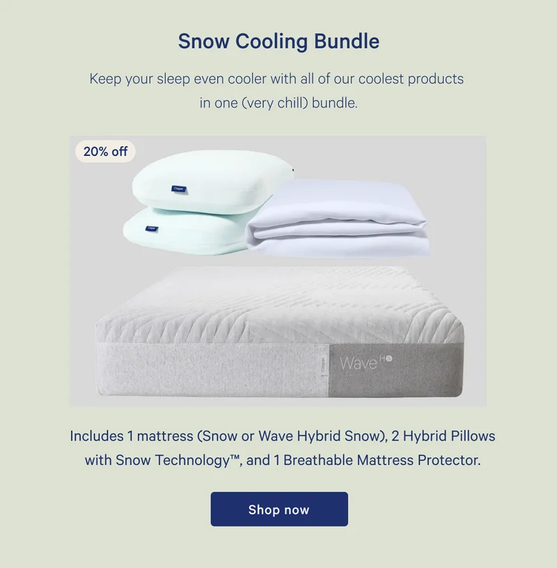 Snow Cooling Bundle >> 20% off >> Keep your sleep even cooler with all of our coolest products in one (very chill) bundle. >> Includes 1 mattress (Snow or Wave Hybrid Snow), 2 Hybrid Pillow with Snow Technology™, and 1 Breathable Mattress Protector. >> Shop now >>