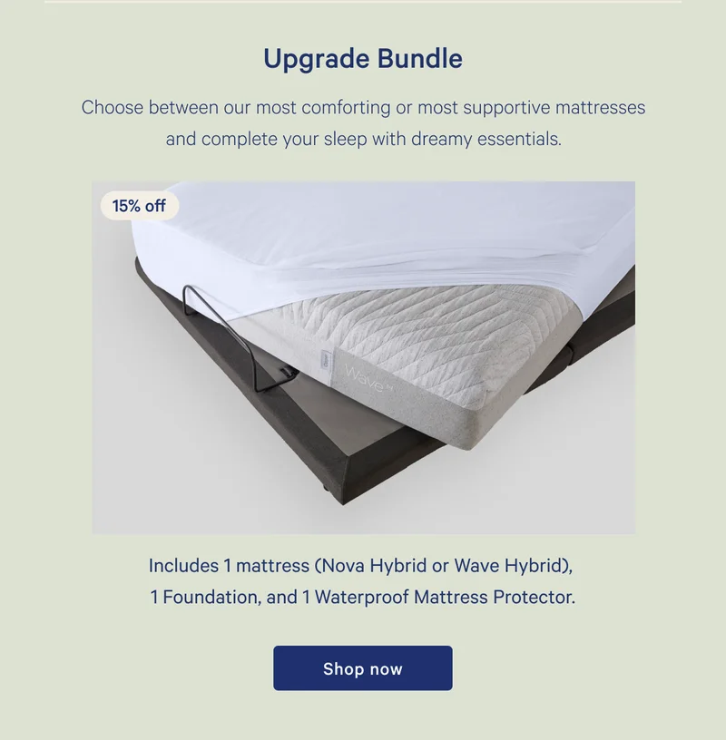 Upgrade Bundle >> 15% off >> Choose between our most comforting or most supportive mattresses and complete your sleep with dreamy essentials. >> Includes 1 mattress (Nova Hybrid or Wave Hybrid), 1 Foundation, and 1 Waterproof Mattress Protector. >> Shop now >>