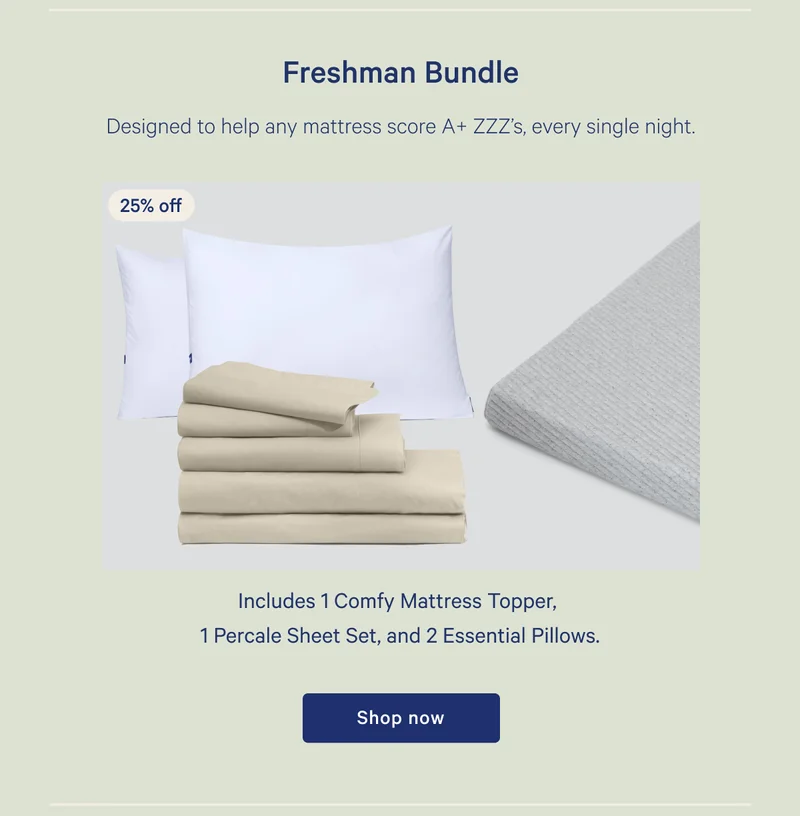 Freshman Bundle >> 25% off >> Designed to help any mattress score A+ ZZZ's, every single night. >> Includes 1 Comfy Mattress Topper, 1 Percale Sheet Set, and 2 Essential Pillows. >> Shop now >>