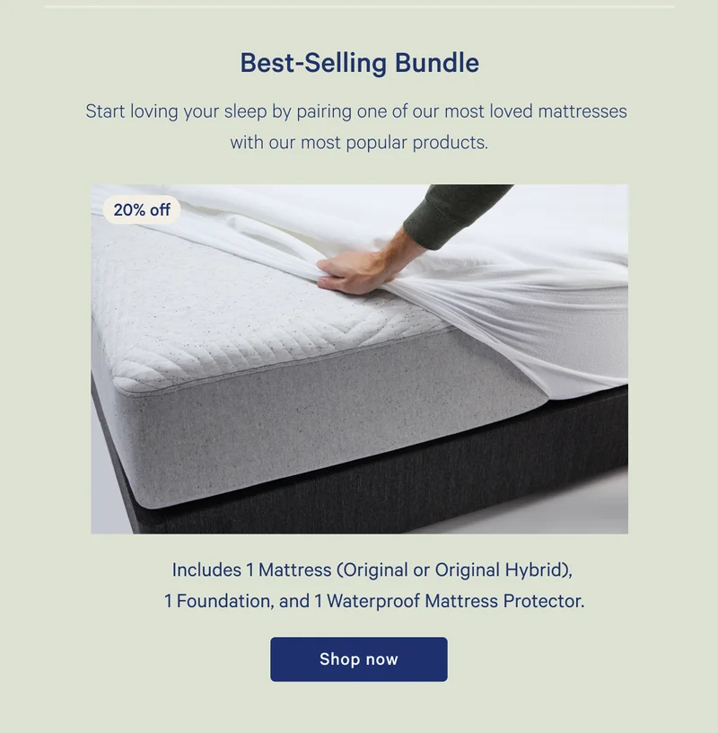 Best-Selling Bundle >> 20% off >> Start loving your sleep by pairing one of our most loved mattresses with our most popular products. >> Includes 1mattress (Original or Original Hybrid), 1 Foundation, and 1 Waterproof Mattress Protector. >> Shop now >>