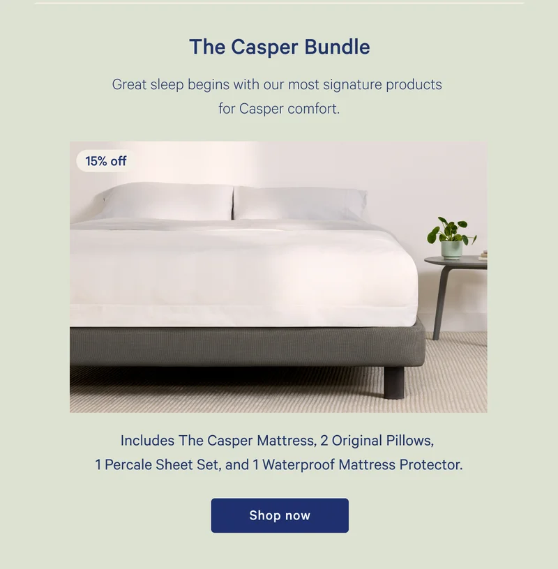 The Casper Bundle >> 15% off >> Great sleep begins with our most signature products for Casper comfort. >> Includes The Casper Mattress, 2 Original Pillows, 1 Percale Sheet Set, and Waterproof Mattress Protector. >> Shop now >>