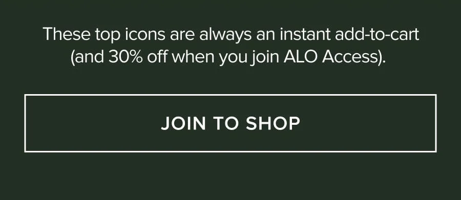 THESE TOP FAVORITES ARE ALWAYS AN INSTANT ADD-TO-CART(AND 30% OFF WHEN YOU JOIN ALO ACCESS). JOIN TO SHOP