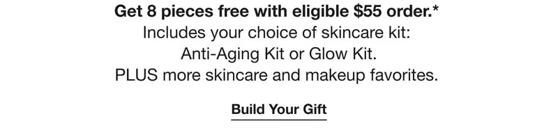 Get&nbsp;8&nbsp;pieces free with eligible&nbsp;$55&nbsp;order.*&nbsp;| Includes your choice of skincare kit:&nbsp;| Anti-Aging Kit&nbsp;or&nbsp;Glow Kit. | PLUS&nbsp;more skincare and makeup favorites.