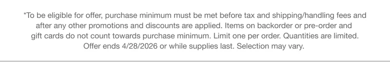 *To be eligible for offer, purchase minimum must be met before tax and shipping/handling fees and after any other promotions and discounts are applied. Items on backorder or pre-order and gift cards do not count towards purchase minimum. Limit one per order. Quantities are limited. Offer ends 4/28/2026 or while supplies last. Selection may vary.