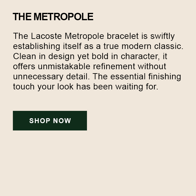 THE METROPOLE. The Lacoste Metrople bracelet is swiftly establishing itself as a true modern classic. Clean in design, yet bold in character, it offers unmistakeable refinement without unceccesary detail. The essential finishing touch your look has been waiting for. Shop Now.