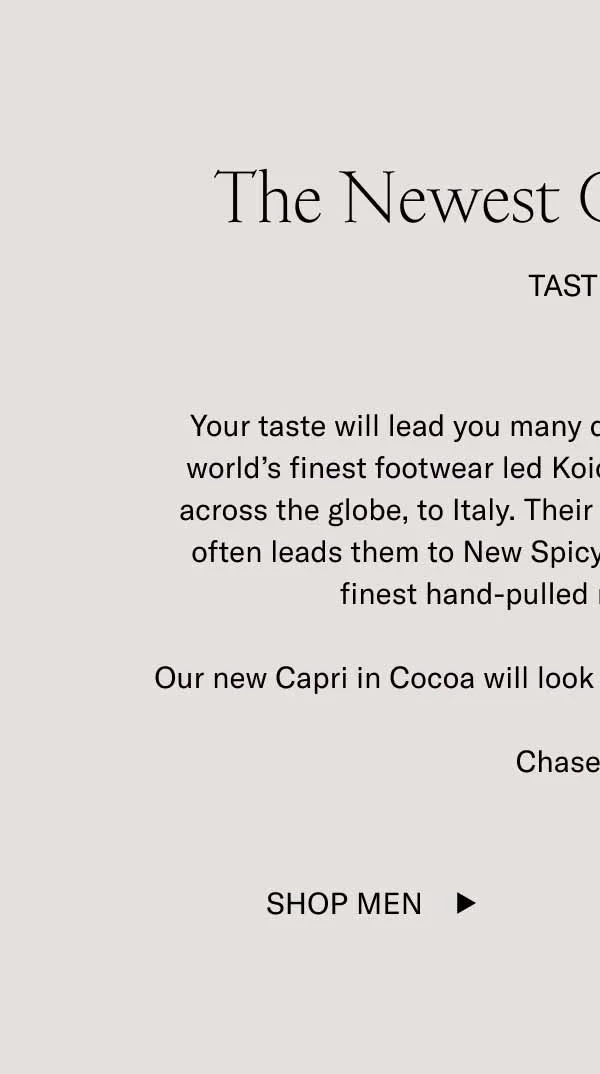The Newest Capri–Cocoa. Tasteful. Your taste will lead you many different places. A taste for the word's finest footwear led Koio founders Johannes and Chris across the globe, to Italy. Their taste for hole-in-the-wall foods often leads them to New Spicy Village in LES for some of the finest hand-pulled noodles in the city. Our new Capri in Cocoa will look tasteful wherever your feet land. Chase taste. Shop Men