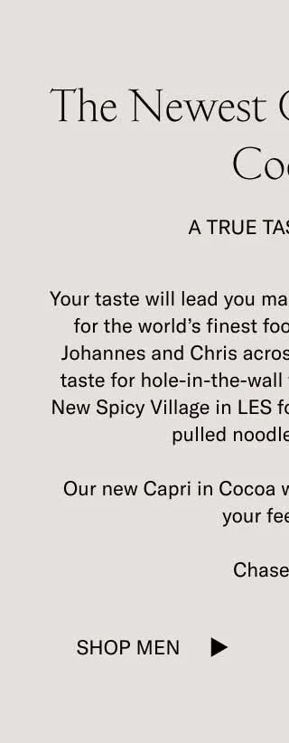 The Newest Capri–Cocoa. Tasteful. Your taste will lead you many different places. A taste for the word's finest footwear led Koio founders Johannes and Chris across the globe, to Italy. Their taste for hole-in-the-wall foods often leads them to New Spicy Village in LES for some of the finest hand-pulled noodles in the city. Our new Capri in Cocoa will look tasteful wherever your feet land. Chase taste. Shop Men