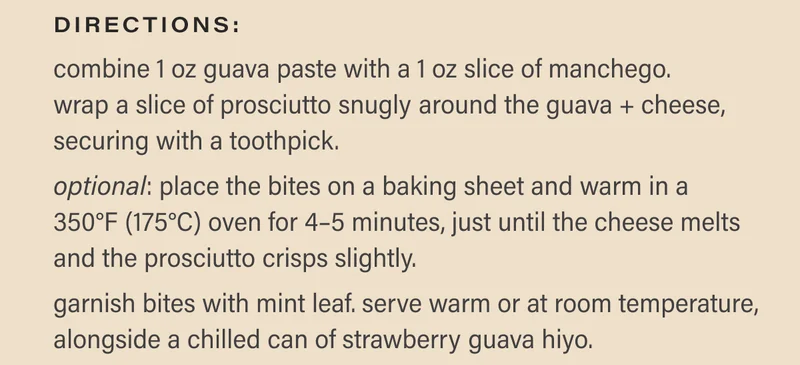 directions:  combine 1 oz guava paste with a 1 oz slice of manchego. wrap a slice of prosciutto snugly around the guava + cheese, securing with a toothpick.  optional: place the bites on a baking sheet and warm in a 350°F (175°C) oven for 4–5 minutes, just until the cheese melts and the prosciutto crisps slightly.  garnish bites with mint leaf. serve warm or at room temperature, alongside a chilled can of strawberry guava hiyo.  shop strawberry guava
