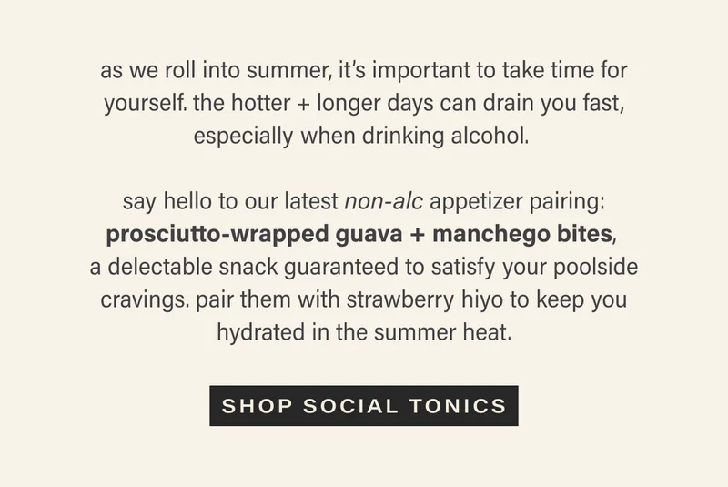 as we roll into summer, it’s important to take time for yourself. the hotter + longer days can drain you fast, especially when drinking alcohol.  say hello to our latest non-alc appetizer pairing: prosciutto-wrapped guava + manchego bites, a delectable snack guaranteed to satisfy your poolside cravings. pair them with strawberry hiyo to keep you hydrated in the summer heat.  CTA: shop social tonics