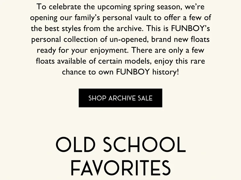 To celebrate the upcoming spring season, we’re opening our family’s personal vault to offer a few of the best styles from the archive. This is FUNBOY’s personal collection of un-opened, brand new floats ready for your enjoyment. There are only a few floats available of certain models, enjoy this rare chance to own FUNBOY history! | SHOP ARCHIVE SALE | OLD SCHOOL FAVORITES