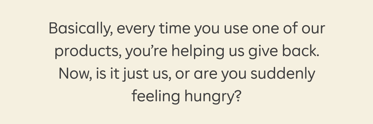 Basically, every time you use one of our products, you’re helping us give back. Now, is it just us, or are you suddenly feeling hungry?