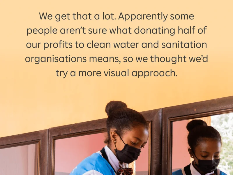 We get that a lot. Apparently some people aren’t sure what donating half of our profits to clean water and sanitation organisations means, so we thought we’d try a more visual approach.