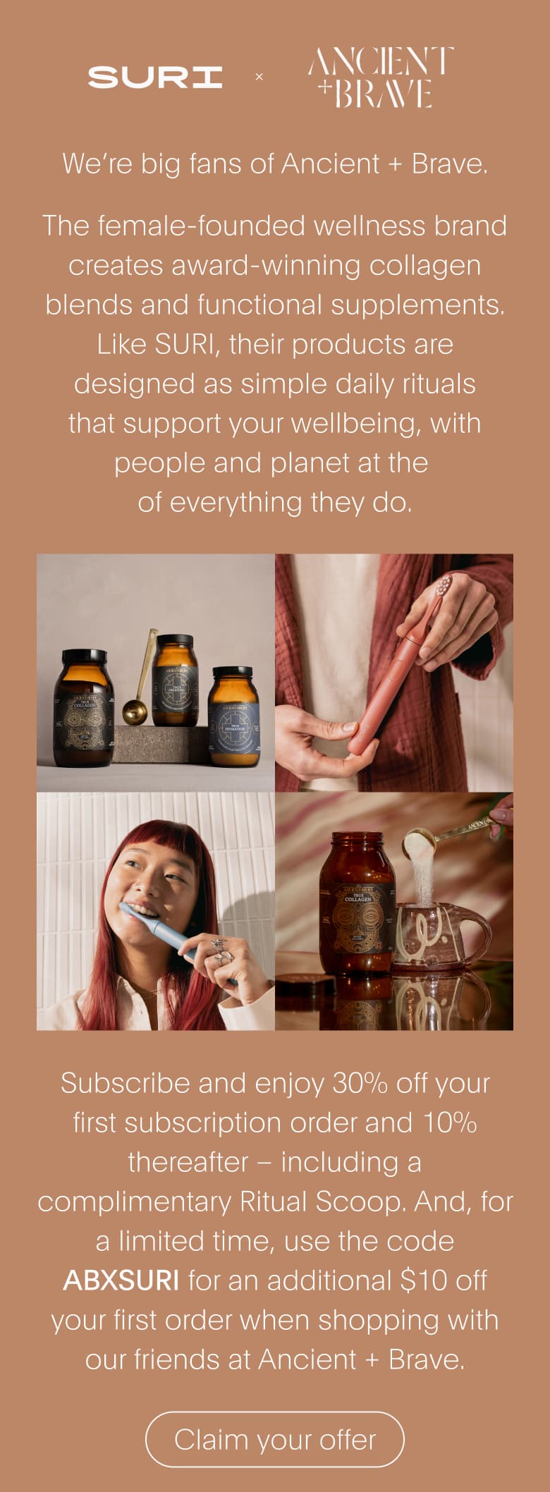 SURI x ANCIENT BRAVE | We're big fans of Ancient + Brave. | Subscribe and enjoy 30% off your first subscription order and 10% thereafter – including a complimentary Ritual Scoop. And, for a limited time, use the code ABXSURI for an additional $10 off your first order when shopping with our friends at Ancient + Brave.