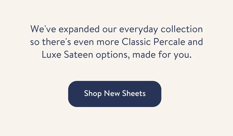 We've expanded our everyday collection so there's even more Classic Percale and Luxe Sateen options, made for you.