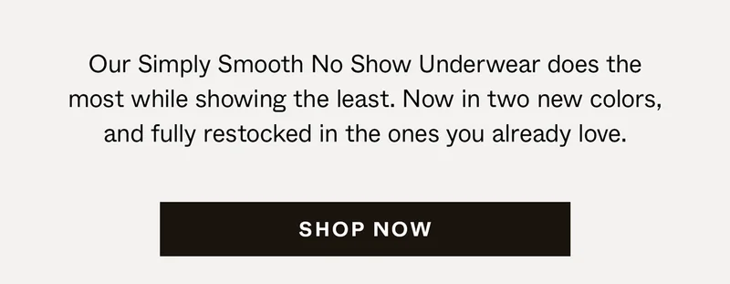 Our Simply Smooth No Show Underwear does the most while showing the least. Now in two new colors, and fully restocked in the ones you already love.