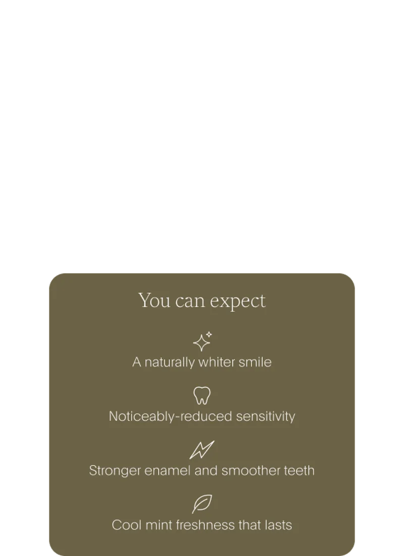 you can expect: a naturally whiter smile /// noticeably-reduced sensitivity /// stronger enamel and smoother teeth /// cool mint freshness that lasts