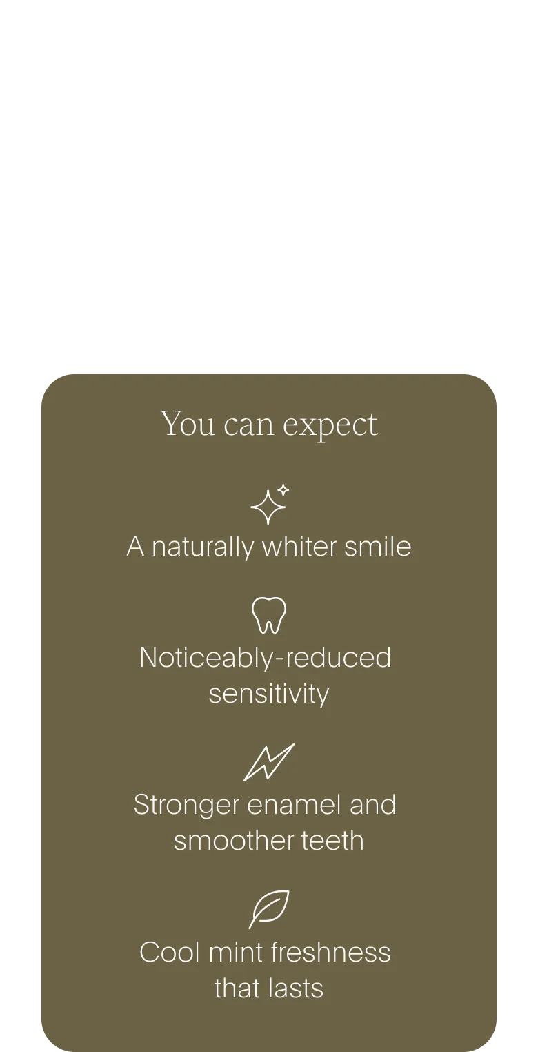 you can expect: a naturally whiter smile /// noticeably-reduced sensitivity /// stronger enamel and smoother teeth /// cool mint freshness that lasts