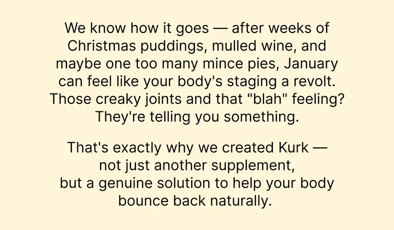 We know how it goes - after weeks of Christmas puddings, mulled wine, and maybe one too many mince pies, January can feel like your body's staging a revolt. Those creaky joints and that "blah" feeling? They're telling you something.  That's exactly why we created Kurk - not just another supplement, but a genuine solution to help your body bounce back naturally.