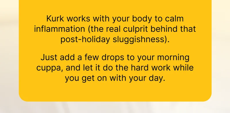 Kurk works with your body to calm inflammation (the real culprit behind that post-holiday sluggishness).  Just add a few drops to your morning cuppa, and let it do the hard work while you get on with your day.
