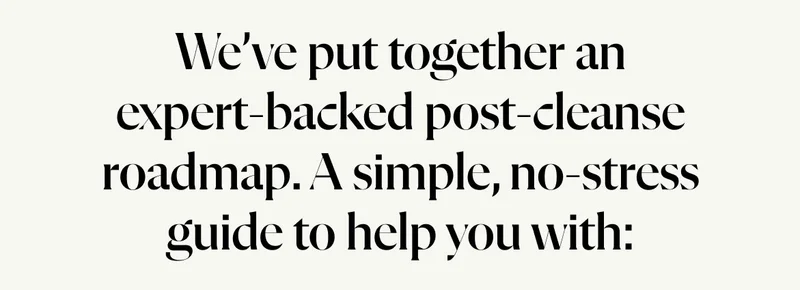 We’ve put together an expert-backed post-cleanse roadmap – a simple, no-stress guide to help you with: