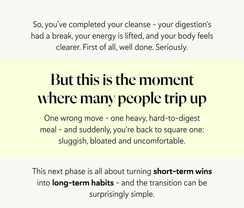 So, you’ve completed your cleanse – your digestion’s had a break, your energy’s lifted, and your body feels clearer. First of all, well done. Seriously. But this is the moment where many people trip up. One wrong move – one heavy, hard-to-digest meal – and suddenly, you're back to square one: sluggish, bloated and uncomfortable. This next phase is all about turning short-term wins into long-term habits – and the transition can be surprisingly simple.