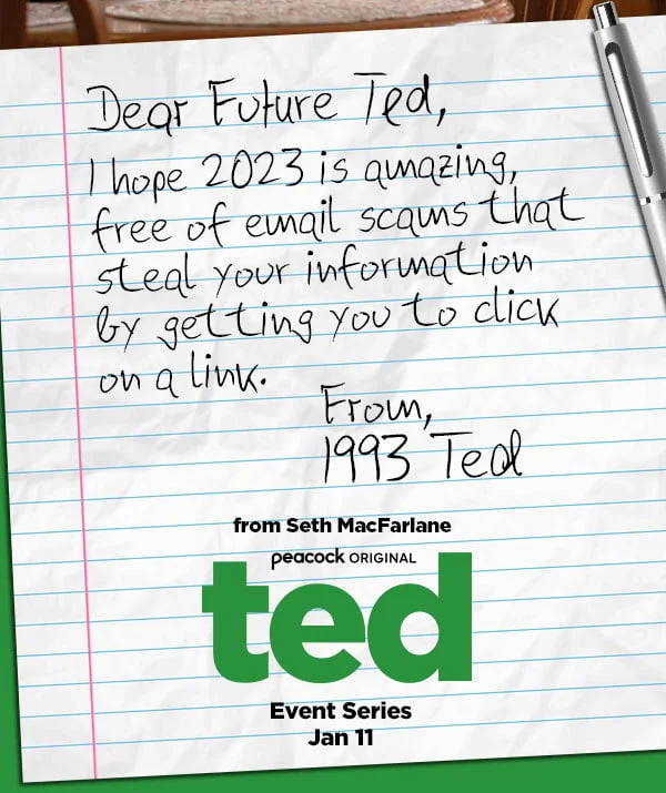 Dear Future Ted, Is the future amazing? I can't wait to see your world of flying cars, normal weather, and new TV characters. From, 1993 Ted - from Seth MacFarlane: Peacock original: ted - Event Series Jan 11