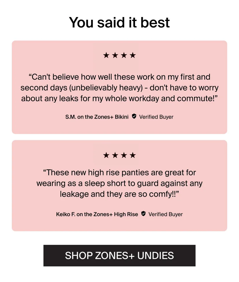 You said it best. "Can't believe how well these work on my first and second days (unbelievably heavy) - don't have to worry about any leaks for my whole workday and commut!" - S.M. on the Zones+ Bikini. Verified Buyer. "These new high rise panties are greta for wearing as a sleep short to guard against any leakage and they are so comfy!!" -Keiko F. on the Zones+ High Rise. Verified Buyer. SHOP ZONES+ UNDIES.