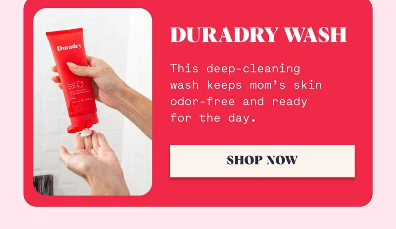 Duradry Wash This deep-cleaning wash keeps mom’s skin odor-free and ready for the day. SHOP NOW