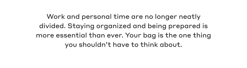 Work and personal time are no longer neatly divided. Staying organized and being prepared is more essential than ever. Your bag is the one thing you shouldn't have to think about.