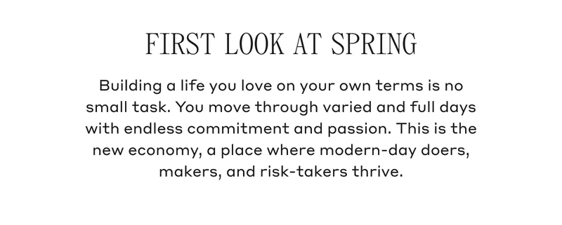 FIRST LOOK AT SPRING Building a life you love on your own terms is no small task. You move through varied and full days with endless commitment and passion. This is the new economy, a place where modern-day doers, makers, and risk-takers thrive.