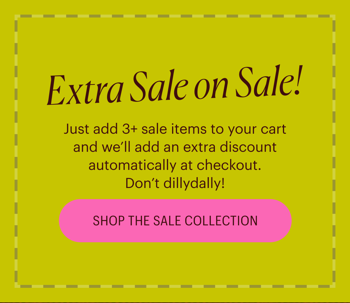 Extra Sale on Sale! Just add 3+ sale items to your cart and we’ll add an extra discount automatically at checkout. Don’t dillydally! Shop the Sale Collection