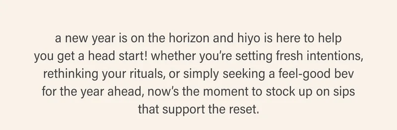 a new year is on the horizon and hiyo is here to help you get a head start! whether you’re setting fresh intentions, rethinking your rituals, or simply seeking a feel-good bev for the year ahead, now’s the moment to stock up on sips that support the reset.